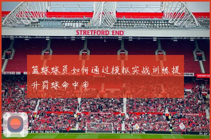 篮球球员如何通过模拟实战训练提升罚球命中率