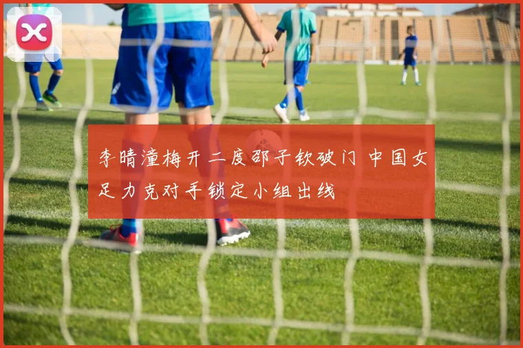 李晴潼梅开二度邵子钦破门 中国女足力克对手锁定小组出线