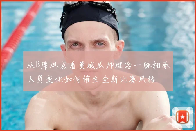 从B席观点看曼城瓜帅理念一脉相承人员变化如何催生全新比赛风格