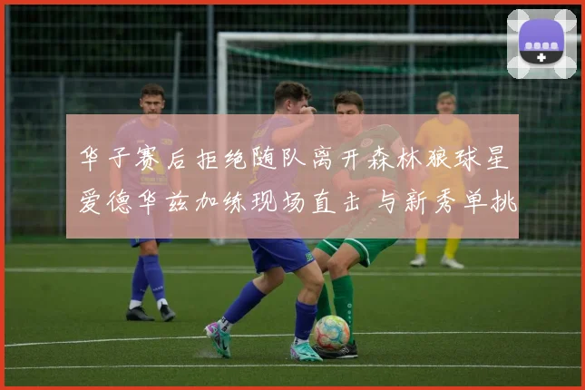 华子赛后拒绝随队离开森林狼球星爱德华兹加练现场直击 与新秀单挑展现领袖担当