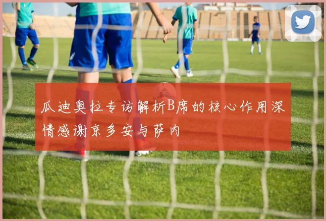 瓜迪奥拉专访解析B席的核心作用深情感谢京多安与萨内