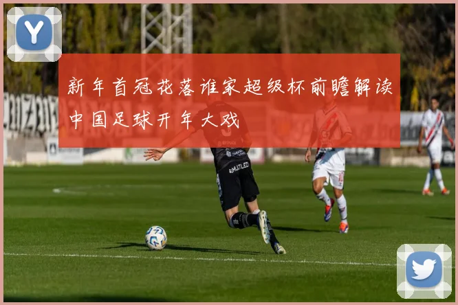 新年首冠花落谁家超级杯前瞻解读中国足球开年大戏