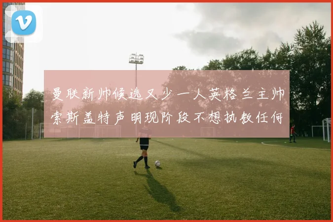 曼联新帅候选又少一人英格兰主帅索斯盖特声明现阶段不想执教任何俱乐部
