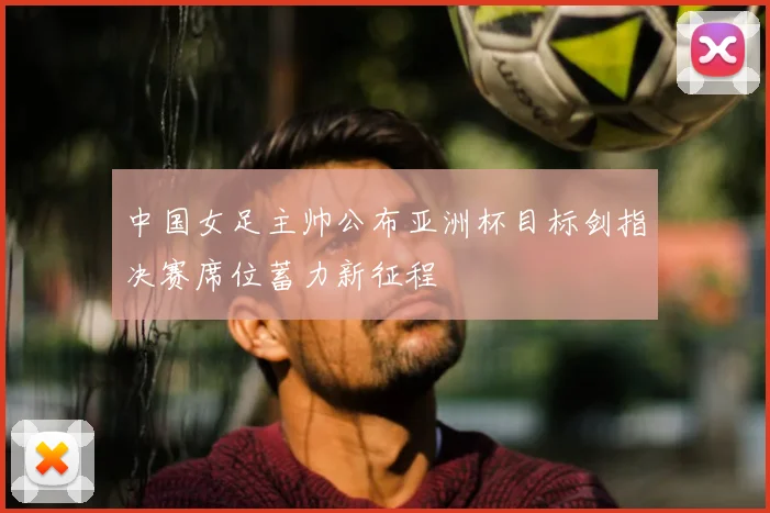中国女足主帅公布亚洲杯目标剑指决赛席位蓄力新征程