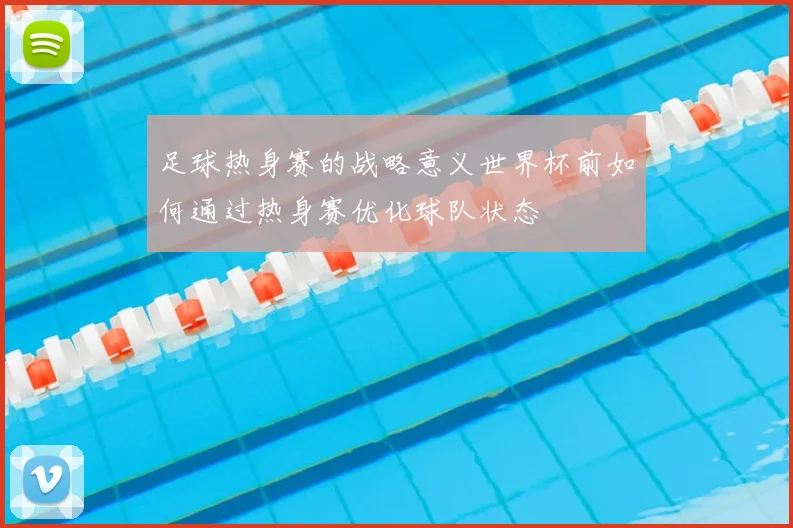 足球热身赛的战略意义世界杯前如何通过热身赛优化球队状态
