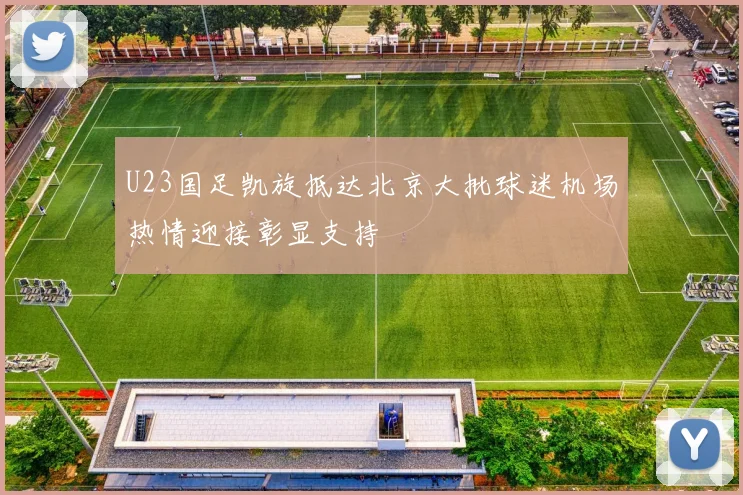 U23国足凯旋抵达北京大批球迷机场热情迎接彰显支持